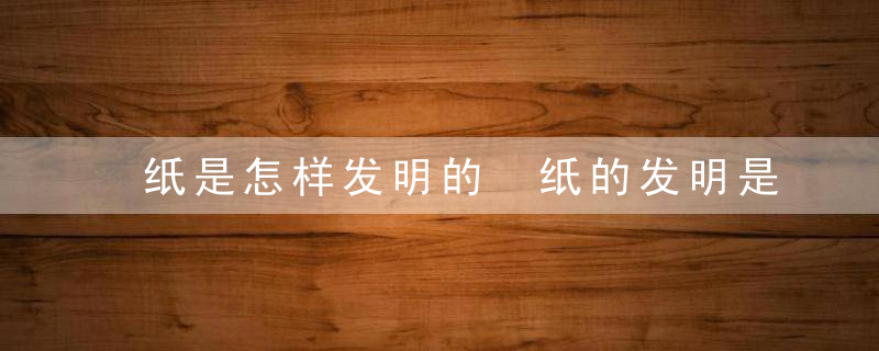纸是怎样发明的 纸的发明是什么
